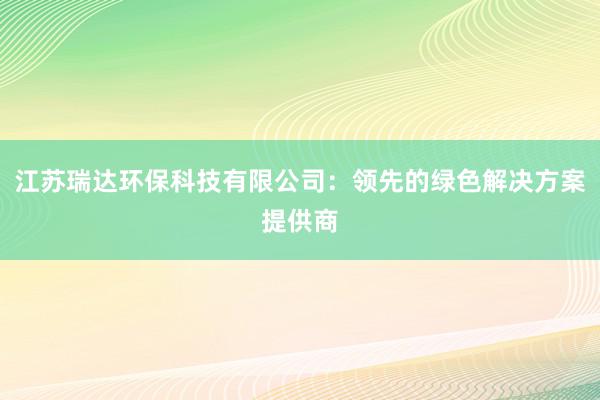 江苏瑞达环保科技有限公司：领先的绿色解决方案提供商